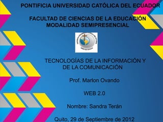 PONTIFICIA UNIVERSIDAD CATÓLICA DEL ECUADOR

  FACULTAD DE CIENCIAS DE LA EDUCACIÓN
       MODALIDAD SEMIPRESENCIAL




       TECNOLOGÍAS DE LA INFORMACIÓN Y
            DE LA COMUNICACIÓN

               Prof. Marlon Ovando

                     WEB 2.0

              Nombre: Sandra Terán

          Quito, 29 de Septiembre de 2012
 