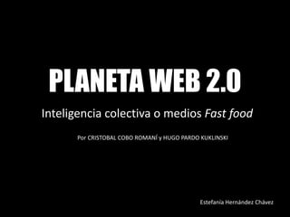 PLANETA WEB 2.0
Inteligencia colectiva o medios Fast food
      Por CRISTOBAL COBO ROMANÍ y HUGO PARDO KUKLINSKI




                                             Estefanía Hernández Chávez
 
