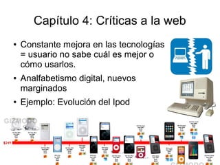 Capítulo 4: Críticas a la web
●   Constante mejora en las tecnologías
    = usuario no sabe cuál es mejor o
    cómo usarlos.
●   Analfabetismo digital, nuevos
    marginados
●   Ejemplo: Evolución del Ipod
 