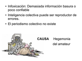 ●   Infoxicación: Demasiada información basura o
    poco confiable
●   Inteligencia colectiva puede ser reproductor de
    errores.
●   El periodismo colectivo no existe



                        CAUSA      Hegemonia
                                  del amateur
 