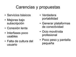 Carencias y propuestas
●   Servicios básicos      ●   Verdadera
●   Mejoras bajo               portabilidad
    subscripción           ●   Generar plataformas
●   Conexión lenta             de conectividad
●   Interfases poco
                           ●   Ocio movil/vida
    usables                    profesional
●   Falta de cultura del
                           ●   Poco peso y pantalla
    usuario                    pequeña
 