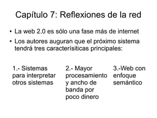 Capítulo 7: Reflexiones de la red
●   La web 2.0 es sólo una fase más de internet
●   Los autores auguran que el próximo sistema
    tendrá tres caracterísiticas principales:


    1.- Sistemas       2.- Mayor     3.-Web con
    para interpretar   procesamiento enfoque
    otros sistemas     y ancho de    semántico
                       banda por
                       poco dinero
 