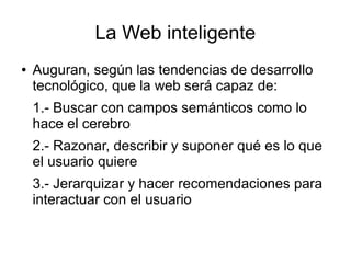 La Web inteligente
●   Auguran, según las tendencias de desarrollo
    tecnológico, que la web será capaz de:
    1.- Buscar con campos semánticos como lo
    hace el cerebro
    2.- Razonar, describir y suponer qué es lo que
    el usuario quiere
    3.- Jerarquizar y hacer recomendaciones para
    interactuar con el usuario
 