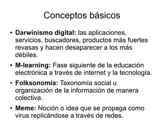 Conceptos básicos
●   Darwinismo digital: las aplicaciones,
    servicios, buscadores, productos más fuertes
    revasas y hacen desaparecer a los más
    débiles.
●   M-learning: Fase siguiente de la educación
    electrónica a través de internet y la tecnología.
●   Folksonomía: Taxonomía social u
    organización de la información de manera
    colectiva.
●   Meme: Noción o idea que se propaga como
    virus replicándose a través de redes.
 