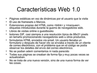 Características Web 1.0
• Páginas estáticas en vez de dinámicas por el usuario que la visita
• El uso de framesets o Marcos.
• Extensiones propias del HTML como <bilnk> y <marquee>,
  etiquetas introducidas durante la guerra de navegadores web.
• Libros de visitas online o guestbooks
• botones GIF, casi siempre a una resolución típica de 88x31 pixels
  en tamaño promocionando navegadores web u otros productos.
• formularios HTML enviados vía email. Un usuario llenaba un
  formulario y después de hacer clic se enviaba a través de un cliente
  de correo electrónico, con el problema que en el código se podía
  observar los detalles del envío del correo electrónico.
• No se podian aderir comentarios ni nada parecido
• Todas sus páginas se creaban de forma fija y muy pocas veces se
  actualizaban.
• No se trata de una nueva versión, sino de una nueva forma de ver
  las cosas.
 