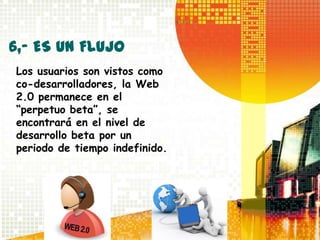 6,- ES UN FLUJO
Los usuarios son vistos como
co-desarrolladores, la Web
2.0 permanece en el
“perpetuo beta”, se
encontrará en el nivel de
desarrollo beta por un
periodo de tiempo indefinido.
 