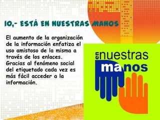 10,- ESTÁ EN NUESTRAS MANOS
El aumento de la organización
de la información enfatiza el
uso amistoso de la misma a
través de los enlaces.
Gracias al fenómeno social
del etiquetado cada vez es
más fácil acceder a la
información.
 