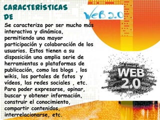 CARACTERÍSTICAS
DE
Se caracteriza por ser mucho más
interactiva y dinámica,
permitiendo una mayor
participación y colaboración de los
usuarios. Estos tienen a su
disposición una amplia serie de
herramientas o plataformas de
publicación, como los blogs , los
wikis, los portales de fotos y
vídeos, las redes sociales , etc.
Para poder expresarse, opinar,
buscar y obtener información,
construir el conocimiento,
compartir contenidos,
interrelacionarse, etc.
 