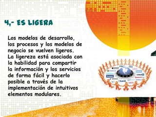 4,- ES LIGERA
Los modelos de desarrollo,
los procesos y los modelos de
negocio se vuelven ligeros.
La ligereza está asociada con
la habilidad para compartir
la información y los servicios
de forma fácil y hacerlo
posible a través de la
implementación de intuitivos
elementos modulares.
 