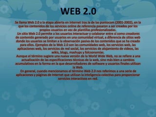 WEB 2.0
Se llama Web 2.0 a la etapa abierta en Internet tras la de las puntocom (2001-2002), en la
   que los contenidos de los servicios online de referencia pasaron a ser creados por los
                   propios usuarios en vez de plantillas profesionalizadas.
  Un sitio Web 2.0 permite a los usuarios interactuar y colaborar entre sí como creadores
de contenido generado por usuarios en una comunidad virtual, a diferencia de sitios web
 donde los usuarios se limitan a la observación pasiva de los contenidos que se ha creado
    para ellos. Ejemplos de la Web 2.0 son las comunidades web, los servicios web, las
  aplicaciones web, los servicios de red social, los servicios de alojamiento de videos, las
                            wikis, blogs, mashups y folcsonomías.
 Aunque el término sugiere una nueva versión de la World Wide Web, no se refiere a una
      actualización de las especificaciones técnicas de la web, sino más bien a cambios
acumulativos en la forma en la que desarrolladores de software y usuarios finales utilizan
                                             la Web.
     En general, cuando mencionamos el término Web 2.0 nos referimos a una serie de
 aplicaciones y páginas de Internet que utilizan la inteligencia colectiva para proporcionar
                                 servicios interactivos en red.
 