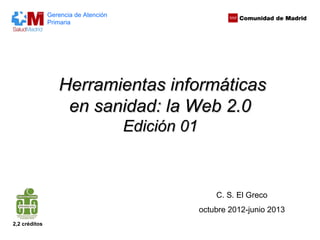 Gerencia de Atención
               Primaria




                  Herramientas informáticas
                   en sanidad: la Web 2.0
                                      Edición 01



                                                       C. S. El Greco
                                                   octubre 2012-junio 2013
2,2 créditos
 