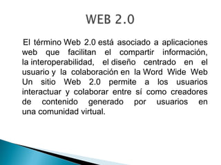 El término Web 2.0 está asociado a aplicaciones
web que facilitan el compartir información,
la interoperabilidad, el diseño centrado en el
usuario y la colaboración en la Word Wide Web
Un sitio Web 2.0 permite a los usuarios
interactuar y colaborar entre sí como creadores
de contenido generado por usuarios en
una comunidad virtual.
 