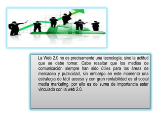 La Web 2.0 no es precisamente una tecnología, sino la actitud
que se debe tomar. Cabe resaltar que los medios de
comunicación siempre han sido útiles para las áreas de
mercadeo y publicidad, sin embargo en este momento una
estrategia de fácil acceso y con gran rentabilidad es el social
media marketing, por ello es de suma de importancia estar
vinculado con la web 2.0.
 