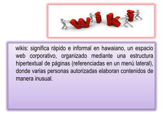 wikis: significa rápido e informal en hawaiano, un espacio
web corporativo, organizado mediante una estructura
hipertextual de páginas (referenciadas en un menú lateral),
donde varias personas autorizadas elaboran contenidos de
manera inusual.
 