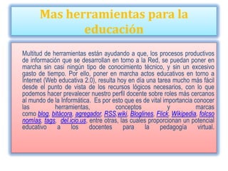 Mas herramientas para la
              educación
Multitud de herramientas están ayudando a que, los procesos productivos
de información que se desarrollan en torno a la Red, se puedan poner en
marcha sin casi ningún tipo de conocimiento técnico, y sin un excesivo
gasto de tiempo. Por ello, poner en marcha actos educativos en torno a
Internet (Web educativa 2.0), resulta hoy en día una tarea mucho más fácil
desde el punto de vista de los recursos lógicos necesarios, con lo que
podemos hacer prevalecer nuestro perfil docente sobre roles más cercanos
al mundo de la Informática. Es por esto que es de vital importancia conocer
las          herramientas,           conceptos            y          marcas
como blog, bitácora, agregador, RSS,wiki, Bloglines, Flick, Wikipedia, folcso
nomías, tags, del.icio.us, entre otras, las cuales proporcionan un potencial
educativo     a    los     docentes      para     la   pedagogía      virtual.
 