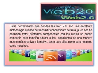 Estas herramientas que brindan las web 2.0, son una excelente
metodología cuando de transmitir conocimiento se trata, pues nos ha
permitido tratar diferentes componentes con los cuales se puede
compartir, pero también educar a los estudiantes de una manera
mucho más creativa y llamativa, tanto para ellos como para nosotros
como maestros.
 