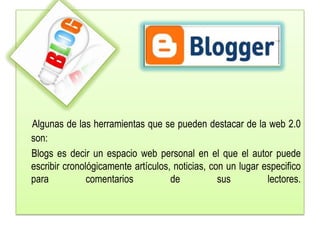 Algunas de las herramientas que se pueden destacar de la web 2.0
son:
Blogs es decir un espacio web personal en el que el autor puede
escribir cronológicamente artículos, noticias, con un lugar especifico
para           comentarios          de           sus         lectores.
 