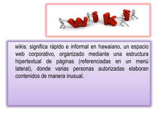wikis: significa rápido e informal en hawaiano, un espacio
web corporativo, organizado mediante una estructura
hipertextual de páginas (referenciadas en un menú
lateral), donde varias personas autorizadas elaboran
contenidos de manera inusual.
 