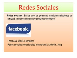 Redes Sociales
Redes sociales. En las que las personas mantienen relaciones de
amistad, intereses comunes o sociales personales:




Facebook, Orkut, Friendster
Redes sociales profesionales (networking): LinkedIn, Xing
 