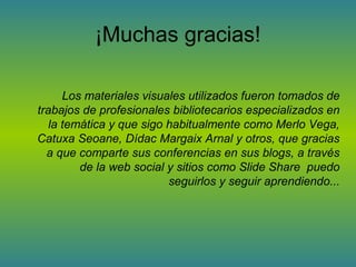 ¡Muchas gracias!

      Los materiales visuales utilizados fueron tomados de
trabajos de profesionales bibliotecarios especializados en
   la temática y que sigo habitualmente como Merlo Vega,
Catuxa Seoane, Dídac Margaix Arnal y otros, que gracias
  a que comparte sus conferencias en sus blogs, a través
         de la web social y sitios como Slide Share puedo
                          seguirlos y seguir aprendiendo...
 