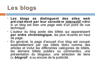 Les blogs
•   Les blogs se distinguent des sites web
    pré cisé ment par leur caractè re interactif mê        me
    si un blog est bien une page web d’un point de vue
    technique.
•   L’auteur du blog poste des billets qui apparaissent
    par ordre chronologique, les plus ré cents en haut
    de page.
•   En gé né ral, la page d’accueil d’un blog est occupé
    essentiellement par ces billets titré s comme des
    articles et inclut les diffé rentes caté gories de billets,
    les derniers billets publié s ou commenté s, une
    pré sentation du blogueur, une sé lection de liens
    (« blogroll ») ou encore de la publicité .
 