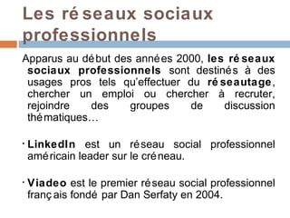 Les ré seaux sociaux
professionnels
Apparus au dé but des anné es 2000, les ré seaux
 sociaux professionnels sont destiné s à des
 usages pros tels qu’effectuer du ré seautage,
 chercher un emploi ou chercher à recruter,
 rejoindre   des     groupes    de     discussion
 thé matiques…

•   LinkedIn est un ré seau social professionnel
    amé ricain leader sur le cré neau.

•   Viadeo est le premier ré seau social professionnel
    franç ais fondé par Dan Serfaty en 2004.
 