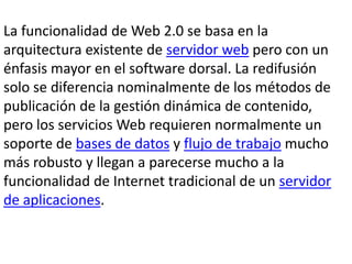 La funcionalidad de Web 2.0 se basa en la
arquitectura existente de servidor web pero con un
énfasis mayor en el software dorsal. La redifusión
solo se diferencia nominalmente de los métodos de
publicación de la gestión dinámica de contenido,
pero los servicios Web requieren normalmente un
soporte de bases de datos y flujo de trabajo mucho
más robusto y llegan a parecerse mucho a la
funcionalidad de Internet tradicional de un servidor
de aplicaciones.
 