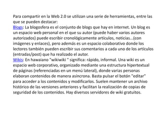 Para compartir en la Web 2.0 se utilizan una serie de herramientas, entre las
que se pueden destacar:
Blogs: La blogosfera es el conjunto de blogs que hay en internet. Un blog es
un espacio web personal en el que su autor (puede haber varios autores
autorizados) puede escribir cronológicamente artículos, noticias...(con
imágenes y enlaces), pero además es un espacio colaborativo donde los
lectores también pueden escribir sus comentarios a cada uno de los artículos
(entradas/post) que ha realizado el autor.
Wikis: En hawaiano "wikiwiki " significa: rápido, informal. Una wiki es un
espacio web corporativo, organizado mediante una estructura hipertextual
de páginas (referenciadas en un menú lateral), donde varias personas
elaboran contenidos de manera asíncrona. Basta pulsar el botón "editar"
para acceder a los contenidos y modificarlos. Suelen mantener un archivo
histórico de las versiones anteriores y facilitan la realización de copias de
seguridad de los contenidos. Hay diversos servidores de wiki gratuitos.
 