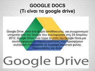 GOOGLE DOCS
         (Τι είναι τα google drive)



Google Drive είναι ένα αρχείο αποθήκευσης και συγχρονισμού
υπηρεσία από την Google που κυκλοφόρησε στις 24 Απριλίου
 2012. Google Drive είναι τώρα το σπίτι του Google Docs,μια
   σουίτα εφαρμογών παραγωγικότητας,που προσφέρουν
    συλλογική επεξεργασία σε έγγραφα,λογιστικά φύλλα,
                    παρουσιάσεις και άλλα.
 