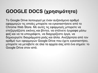 GOOGLE DOCS (χρησιμότητα)
To Google Drive λειτουργεί με έναν αυξανόμενο αριθμό
εφαρμογών τις οποίες μπορείτε να εγκαταστήσετε από το
Chrome Web Store. Με αυτές τις εφαρμογές μπορείτε να
επεξεργάζεστε εικόνες και βίντεο, να στέλνετε έγγραφα μέσω
φαξ και να τα υπογράφετε, να διαχειρίζεστε έργα, να
δημιουργείτε διαγράμματα ροής και άλλα. Ανεξάρτητα από τον
αριθμό των εφαρμογών Google Drive που έχετε εγκαταστήσει,
μπορείτε να μεταβείτε σε όλα τα αρχεία σας από ένα σημείο: το
Google Drive στον ιστό.
 