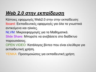 Web 2.0 στην εκπαίδευση
Κάποιες εφαρμογές Web2.0 στην στην εκπαίδευση:
Iboard: Εκπαιδευτικές εφαρμογές για όλα τα γνωστικά
αντικείμενα και ηλικίες.
NLVM: Μικροεφαρμογές για τα Μαθηματικά.
ݺߣ Share: Μπορείτε να ανεβάσετε στο διαδίκτυο
παρουσιάσεις.
OPEN VIDEO: Κατάλογος βίντεο που είναι ελεύθερα για
εκπαιδευτική χρήση.
YENKA: Προσομοιώσεις για εκπαιδευτική χρήση
 
