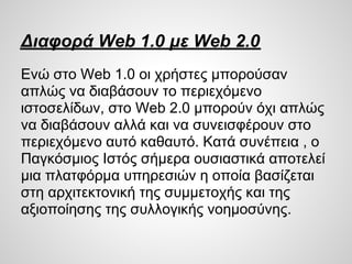 Διαφορά Web 1.0 με Web 2.0
Ενώ στο Web 1.0 οι χρήστες μπορούσαν
απλώς να διαβάσουν το περιεχόμενο
ιστοσελίδων, στο Web 2.0 μπορούν όχι απλώς
να διαβάσουν αλλά και να συνεισφέρουν στο
περιεχόμενο αυτό καθαυτό. Κατά συνέπεια , ο
Παγκόσμιος Ιστός σήμερα ουσιαστικά αποτελεί
μια πλατφόρμα υπηρεσιών η οποία βασίζεται
στη αρχιτεκτονική της συμμετοχής και της
αξιοποίησης της συλλογικής νοημοσύνης.
 