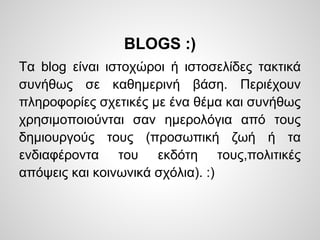 BLOGS :)
Τα blog είναι ιστοχώροι ή ιστοσελίδες τακτικά
συνήθως σε καθημερινή βάση. Περιέχουν
πληροφορίες σχετικές με ένα θέμα και συνήθως
χρησιμοποιούνται σαν ημερολόγια από τους
δημιουργούς τους (προσωπική ζωή ή τα
ενδιαφέροντα του εκδότη τους,πολιτικές
απόψεις και κοινωνικά σχόλια). :)
 