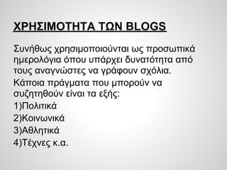 ΧΡΗΣΙΜΟΤΗΤΑ ΤΩΝ BLOGS
Συνήθως χρησιμοποιούνται ως προσωπικά
ημερολόγια όπου υπάρχει δυνατότητα από
τους αναγνώστες να γράφουν σχόλια.
Κάποια πράγματα που μπορούν να
συζητηθούν είναι τα εξής:
1)Πολιτικά
2)Κοινωνικά
3)Αθλητικά
4)Τέχνες κ.α.
 