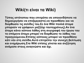 Wiki(τι είναι τα Wiki)
Τύπος ιστότοπου που επιτρέπει σε οποιονδήποτε να
δημιουργήσει να επεξεργαστεί,να προσθέσει και να
διορθώσει τις σελίδες του.Σε ένα Wiki πολλά άτομα
μπορούν να γράφουν μαζί(όχι ταυτοχρόνως).Αν ένα
άτομο κάνει κάποιο λάθος στη συγγραφή του έργου του
το επόμενο άτομο μπορεί να διορθώσει το λάθος του
προηγούμενου.Επίσης κάποιος μπορεί να προσθέσει
κάτι νέο στη σελίδα.Αυτό επιτρέπει την συνεχή βελτίωση
και ενημέρωση.Στα Wiki επίσης γίνεται και συζήτηση
ανάμεσα στους αναγνώστε και όχι.
 