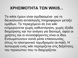 ΧΡΗΣΙΜΟΤΗΤΑ ΤΩΝ WIKIS...

Τα wikis έχουν είναι σχεδιασμένα για τη
διευκόλυνση ανταλλαγής πληροφοριών μεταξύ
ομάδων. Το περιεχόμενο σε ένα wiki
ενημερώνεται χωρίς καθυστέρηση, χωρίς έξοδα
διαχείρισης και την ανάγκη για διανομή, αφού οι
χρήστες και οι συνεισφέροντες είναι οι ίδιοι.
Ενσωματώνουν κοινά μέσα επικοινωνίας,
όπως το ηλεκτρονικό ταχυδρομείο (e-mail). Η
λειτουργία ενός wiki περιορίζεται στις δεξιότητες
του προσώπου που το διαχειρίζεται.
 