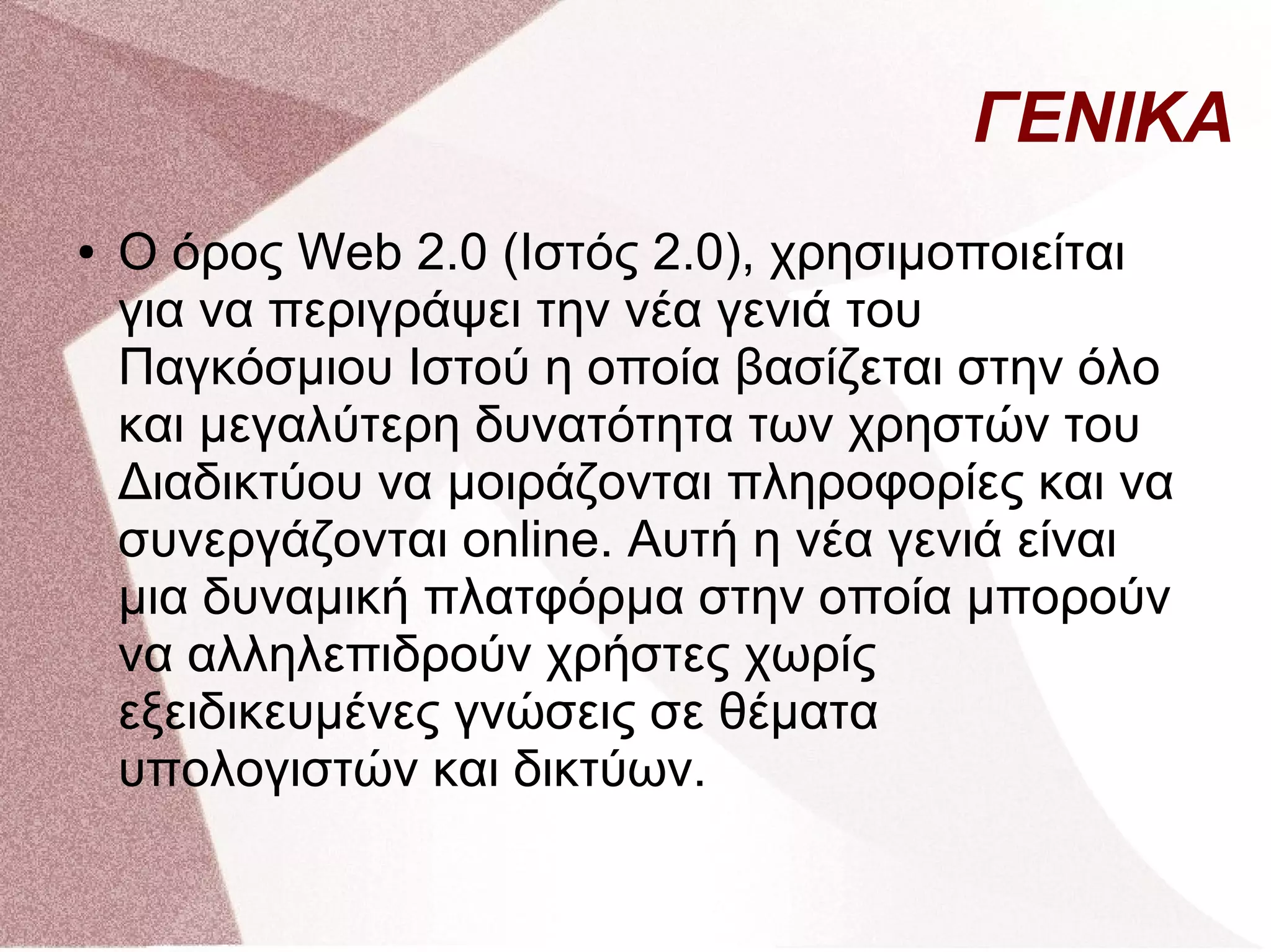 ΓΕΝΙΚΑ
●   Ο όρος Web 2.0 (Ιστός 2.0), χρησιμοποιείται
    για να περιγράψει την νέα γενιά του
    Παγκόσμιου Ιστού η οποία βασίζεται στην όλο
    και μεγαλύτερη δυνατότητα των χρηστών του
    Διαδικτύου να μοιράζονται πληροφορίες και να
    συνεργάζονται online. Αυτή η νέα γενιά είναι
    μια δυναμική πλατφόρμα στην οποία μπορούν
    να αλληλεπιδρούν χρήστες χωρίς
    εξειδικευμένες γνώσεις σε θέματα
    υπολογιστών και δικτύων.
 
