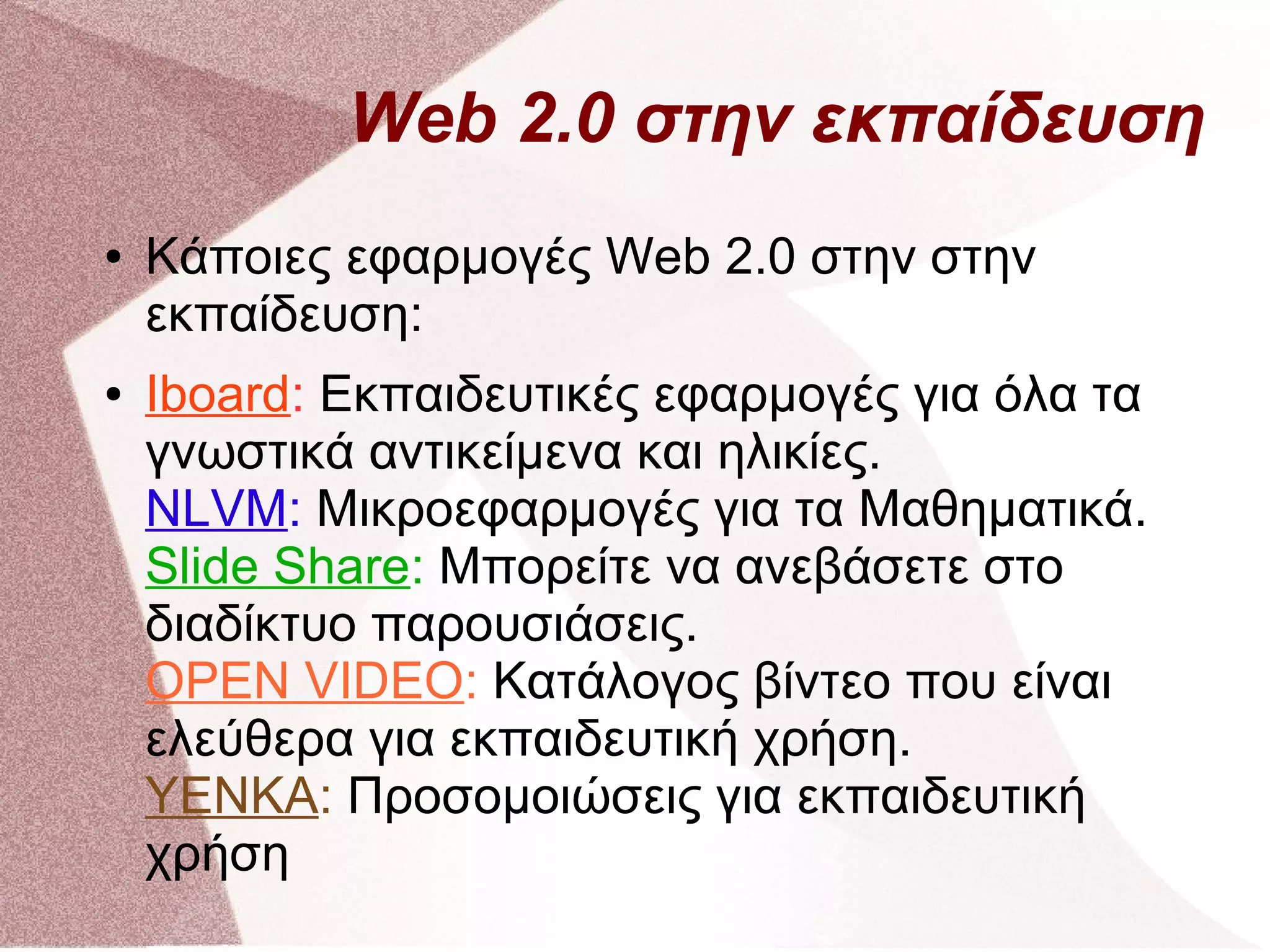 Web 2.0 στην εκπαίδευση
●   Κάποιες εφαρμογές Web 2.0 στην στην
    εκπαίδευση:
●   Iboard: Εκπαιδευτικές εφαρμογές για όλα τα
    γνωστικά αντικείμενα και ηλικίες.
    NLVM: Μικροεφαρμογές για τα Μαθηματικά.
    Slide Share: Μπορείτε να ανεβάσετε στο
    διαδίκτυο παρουσιάσεις.
    OPEN VIDEO: Κατάλογος βίντεο που είναι
    ελεύθερα για εκπαιδευτική χρήση.
    YENKA: Προσομοιώσεις για εκπαιδευτική
    χρήση
 