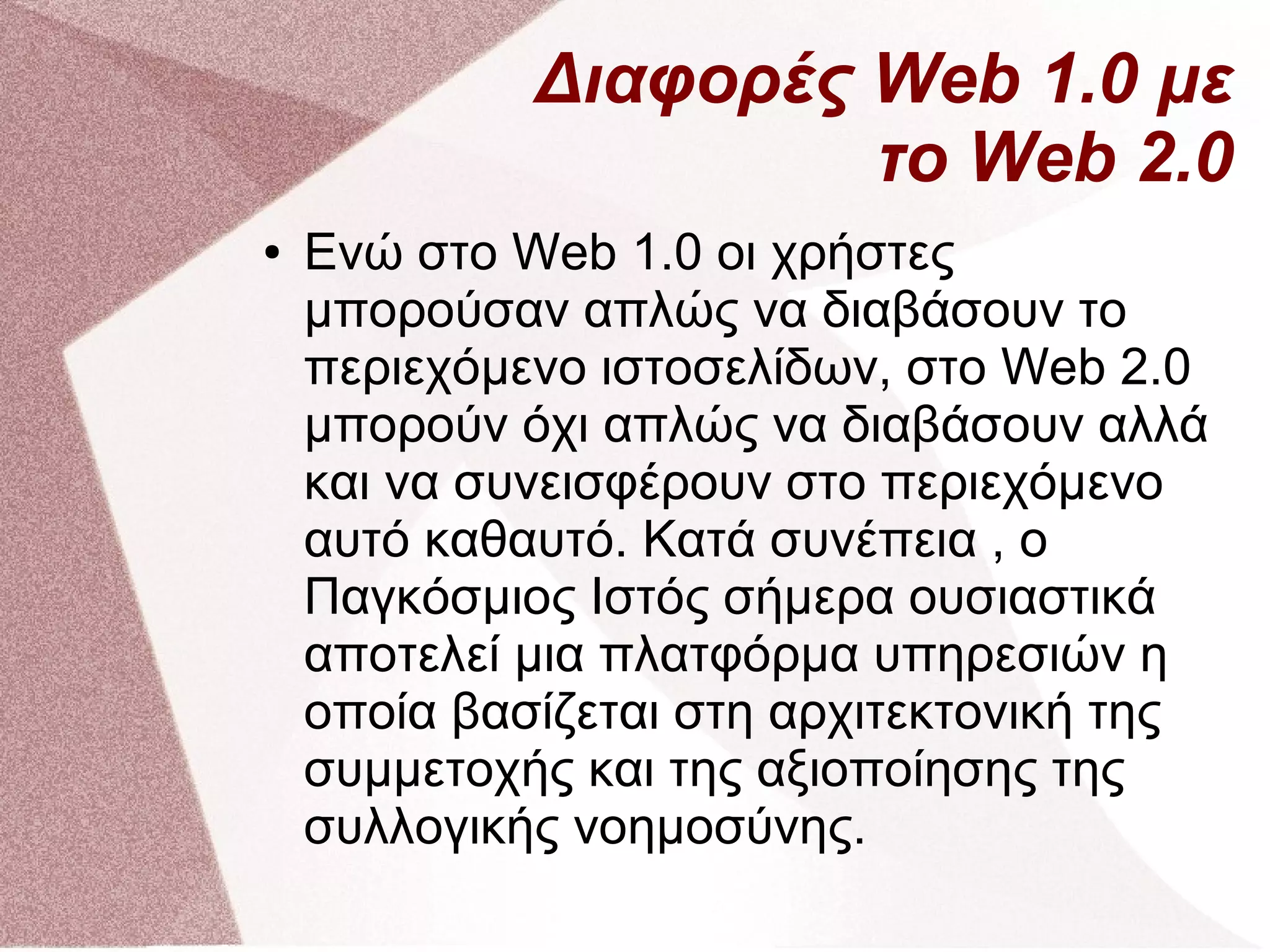 Διαφορές Web 1.0 με
                      το Web 2.0
●   Ενώ στο Web 1.0 οι χρήστες
    μπορούσαν απλώς να διαβάσουν το
    περιεχόμενο ιστοσελίδων, στο Web 2.0
    μπορούν όχι απλώς να διαβάσουν αλλά
    και να συνεισφέρουν στο περιεχόμενο
    αυτό καθαυτό. Κατά συνέπεια , ο
    Παγκόσμιος Ιστός σήμερα ουσιαστικά
    αποτελεί μια πλατφόρμα υπηρεσιών η
    οποία βασίζεται στη αρχιτεκτονική της
    συμμετοχής και της αξιοποίησης της
    συλλογικής νοημοσύνης.
 