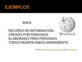 WIKIS

-   RECURSO DE INFORMACIÓN
-   CREADO POR PERSONAS
-   ELABORADO PARA PERSONAS
-   TODOS MODIFICAMOS DIARIAMENTE
                  Licencia Algunos derechos reservados por Octavio Rojas
 
