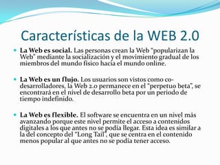 Características de la WEB 2.0
 La Web es social. Las personas crean la Web “popularizan la
  Web” mediante la socialización y el movimiento gradual de los
  miembros del mundo físico hacia el mundo online.

 La Web es un flujo. Los usuarios son vistos como co-
  desarrolladores, la Web 2.0 permanece en el “perpetuo beta”, se
  encontrará en el nivel de desarrollo beta por un periodo de
  tiempo indefinido.

 La Web es flexible. El software se encuentra en un nivel más
  avanzando porque este nivel permite el acceso a contenidos
  digitales a los que antes no se podía llegar. Esta idea es similar a
  la del concepto del “Long Tail”, que se centra en el contenido
  menos popular al que antes no se podía tener acceso.
 