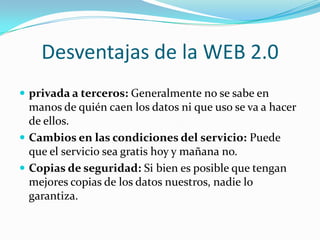 Desventajas de la WEB 2.0
 privada a terceros: Generalmente no se sabe en
  manos de quién caen los datos ni que uso se va a hacer
  de ellos.
 Cambios en las condiciones del servicio: Puede
  que el servicio sea gratis hoy y mañana no.
 Copias de seguridad: Si bien es posible que tengan
  mejores copias de los datos nuestros, nadie lo
  garantiza.
 