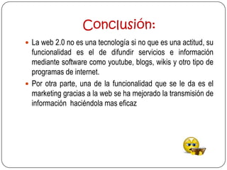 Conclusión:
 La web 2.0 no es una tecnología si no que es una actitud, su
  funcionalidad es el de difundir servicios e información
  mediante software como youtube, blogs, wikis y otro tipo de
  programas de internet.
 Por otra parte, una de la funcionalidad que se le da es el
  marketing gracias a la web se ha mejorado la transmisión de
  información haciéndola mas eficaz
 