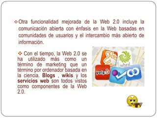  Otra funcionalidad mejorada de la Web 2.0 incluye la
 comunicación abierta con énfasis en la Web basadas en
 comunidades de usuarios y el intercambio más abierto de
 información.
  Con el tiempo, la Web 2.0 se
 ha utilizado más como un
 término de marketing que un
 término por ordenador basada en
 la ciencia. Blogs , wikis y los
 servicios web son todos vistos
 como componentes de la Web
 2.0.
 