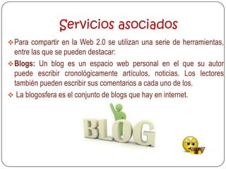 Servicios asociados
 Para compartir en la Web 2.0 se utilizan una serie de herramientas,
  entre las que se pueden destacar:
 Blogs: Un blog es un espacio web personal en el que su autor
  puede escribir cronológicamente artículos, noticias. Los lectores
  también pueden escribir sus comentarios a cada uno de los.
 La blogosfera es el conjunto de blogs que hay en internet.
 