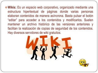  Wikis: Es un espacio web corporativo, organizado mediante una
  estructura hipertextual de páginas donde varias personas
  elaboran contenidos de manera asíncrona. Basta pulsar el botón
  “editar” para acceder a los contenidos y modificarlos. Suelen
  mantener un archivo histórico de las versiones anteriores y
  facilitan la realización de copias de seguridad de los contenidos.
  Hay diversos servidores de wiki gratuitos.
 