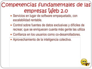 Competencias fundamentales de las
       empresas Web 2.0
    Servicios en lugar de software empaquetado, con
     escalabilidad rentable.
    Control sobre fuentes de datos exclusivas y difíciles de
     recrear, que se enriquecen cuanta más gente las utiliza
    Confianza en los usuarios como co-desarrolladores.
    Aprovechamiento de la inteligencia colectiva.
 