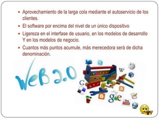  Aprovechamiento de la larga cola mediante el autoservicio de los
  clientes.
 El software por encima del nivel de un único dispositivo
 Ligereza en el interfase de usuario, en los modelos de desarrollo
  Y en los modelos de negocio.
 Cuantos más puntos acumule, más merecedora será de dicha
  denominación.
 