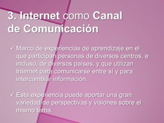 3. Internet como Canal
de Comunicación
 Marco de experiencias de aprendizaje en el
  que participan personas de diversos centros, e
  incluso, de diversos países, y que utilizan
  Internet para comunicarse entre sí y para
  intercambiar información.

 Esta experiencia puede aportar una gran
  variedad de perspectivas y visiones sobre el
  mismo tema.
 