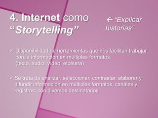 4. Internet como                           “Explicar
“Storytelling”                            historias”


 Disponibilidad de herramientas que nos facilitan trabajar
  con la información en múltiples formatos
  (texto, audio, vídeo, etcétera).

 Se trata de analizar, seleccionar, contrastar, elaborar y
  difundir información en múltiples formatos, canales y
  registros, con diversos destinatarios.
 